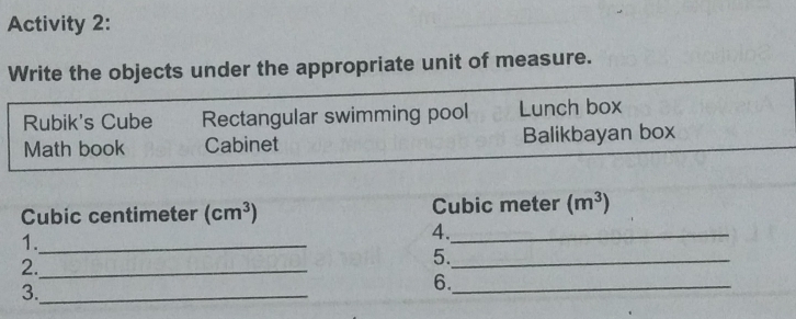 Activity 2: 
Write the objects under the appropriate unit of measure. 
Rubik's Cube Rectangular swimming pool Lunch box 
Math book Cabinet Balikbayan box
Cubic centimeter (cm^3) Cubic meter (m^3)
1._ 
4._ 
2._ 
5._ 
3._ 
6._