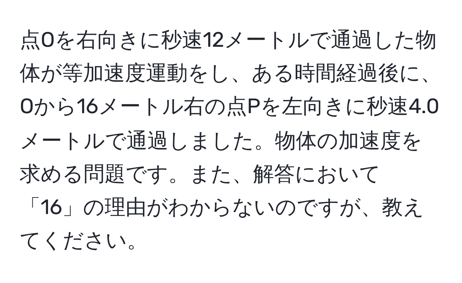 点Oを右向きに秒速12メートルで通過した物体が等加速度運動をし、ある時間経過後に、Oから16メートル右の点Pを左向きに秒速4.0メートルで通過しました。物体の加速度を求める問題です。また、解答において「16」の理由がわからないのですが、教えてください。