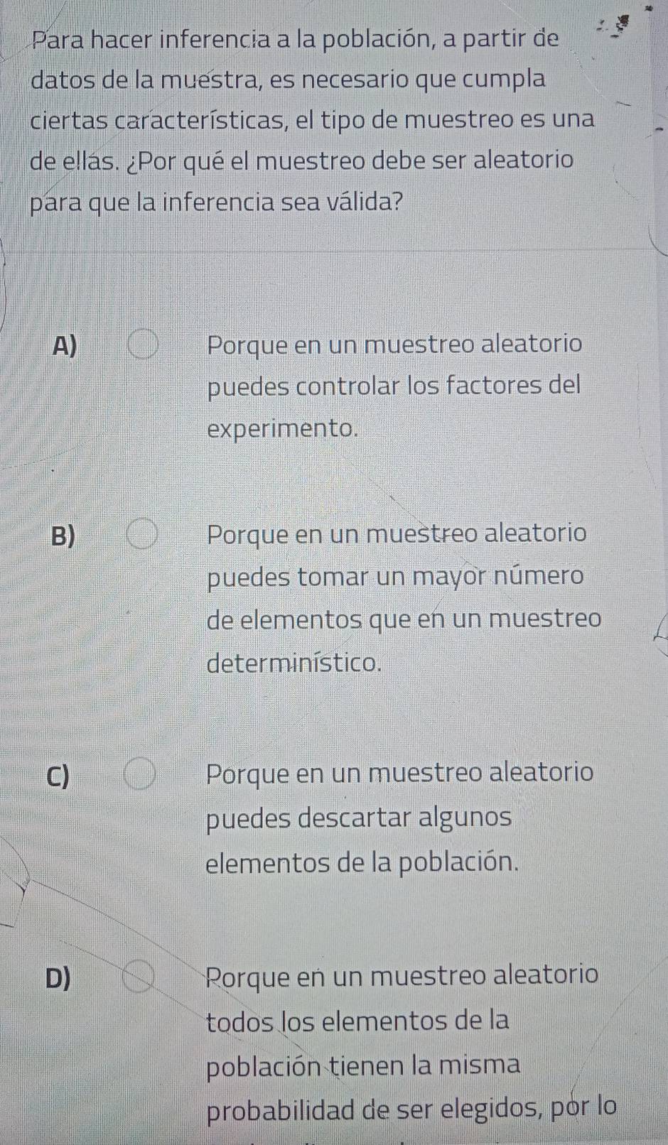 Para hacer inferencia a la población, a partir de
datos de la muestra, es necesario que cumpla
ciertas características, el tipo de muestreo es una
de ellás. ¿Por qué el muestreo debe ser aleatorio
para que la inferencia sea válida?
A) Porque en un muestreo aleatorio
puedes controlar los factores del
experimento.
B) Porque en un muestreo aleatorio
puedes tomar un mayor número
de elementos que en un muestreo
determinístico.
C) Porque en un muestreo aleatorio
puedes descartar algunos
elementos de la población.
D) Rorque en un muestreo aleatorio
todos los elementos de la
población tienen la misma
probabilidad de ser elegidos, por lo