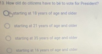 How old do citizens have to be to vote for President?
starting at 18 years of age and older
starting at 21 years of age and older
starting at 35 years of age and older
starting at 16 years of age and older