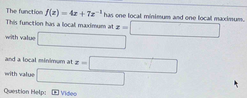 The function f(x)=4x+7x^(-1) has one local minimum and one local maximum. 
This function has a local maximum at x=□
with value □ 
and a local minimum at x=□
with value □
frac 1a_1+1= □ /□  
Question Help: Video