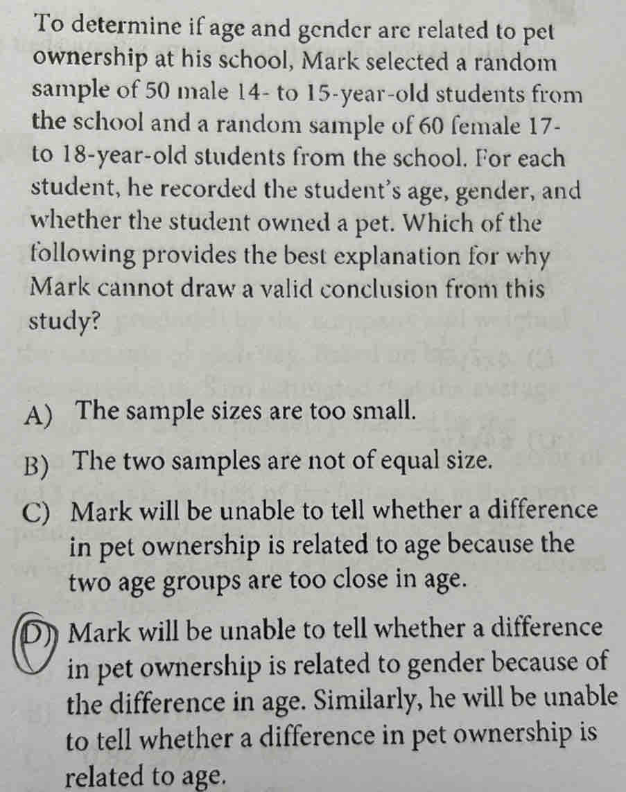 To determine if age and gender are related to pet
ownership at his school, Mark selected a random
sample of 50 male 14 - to 15 -year-old students from
the school and a random sample of 60 female 17 -
to 18 -year-old students from the school. For each
student, he recorded the student's age, gender, and
whether the student owned a pet. Which of the
following provides the best explanation for why
Mark cannot draw a valid conclusion from this
study?
A) The sample sizes are too small.
B) The two samples are not of equal size.
C) Mark will be unable to tell whether a difference
in pet ownership is related to age because the
two age groups are too close in age.
D) Mark will be unable to tell whether a difference
in pet ownership is related to gender because of
the difference in age. Similarly, he will be unable
to tell whether a difference in pet ownership is
related to age.