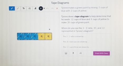 Tape Diagrams
Tyrone makes a green paint by mixing 3 cups of
/ Tr V blue with 2 cups of yellow.
Tyrone drew a tape diagram to help determine that
he needs 12 cups of blue and 8 cups of yellow to
make 2 (_ cups of green paint.
Where do you see the 3:2 ratio. 20, and 12
represented in Tyrone's diagram?
4 4 4 4 4 The :1-2 ` ratio is shown by .
The 21 total cups are shown by .
The I !! cups of blue are shown by ..
sqrt(2) Share With Class