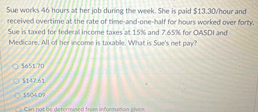 Sue works 46 hours at her job during the week. She is paid $13.30/hour and
received overtime at the rate of time-and-one-half for hours worked over forty.
Sue is taxed for federal income taxes at 15% and 7.65% for OASDI and
Medicare. All of her income is taxable. What is Sue's net pay?
$651.70
$147.61
$504.09
Can not be determined from information given