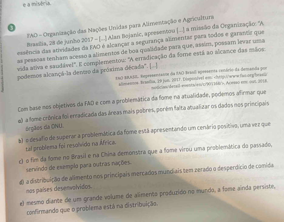 a miséria.
FAO - Organização das Nações Unidas para Alimentação e Agricultura
3
Brasília, 28 de junho 2017 - [...] Alan Bojanic, apresentou [...] a missão da Organização: ''A
essência das atividades da FAO é alcançar a segurança alimentar para todos e garantir que
as pessoas tenham acesso a alimentos de boa qualidade para que, assim, possam levar uma
vida ativa e saudável”. E complementou: “A erradicação da fome está ao alcance das mãos:
podemos alcançá-la dentro da próxima década". [...] FAO BRASIL. Representante da FAO Brasil apresenta cenário da demanda por
alimentos. Brasília, 29 jun. 2017. Disponível em:. Acesso em: out. 2018.
Com base nos objetivos da FAO e com a problemática da fome na atualidade, podemos afirmar que
α) a fome crônica foi erradicada das áreas mais pobres, porém falta atualizar os dados nos principais
órgãos da ONU.
b) o desafio de superar a problemática da fome está apresentando um cenário positivo, uma vez que
tal problema foi resolvido na África.
c) o fim da fome no Brasil e na China demonstra que a fome virou uma problemática do passado,
servindo de exemplo para outras nações.
d) a distribuição de alimento nos principais mercados mundiais tem zerado o desperdício de comida
nos países desenvolvidos.
e) mesmo diante de um grande volume de alimento produzido no mundo, a fome ainda persiste,
confirmando que o problema está na distribuição.