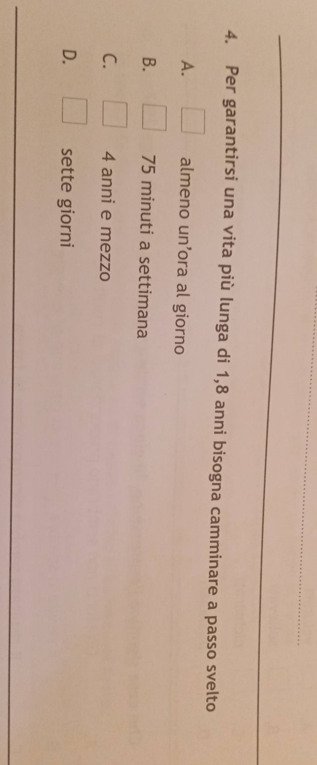 Per garantirsi una vita più lunga di 1,8 anni bisogna camminare a passo svelto
A. □ almeno un’ora al giorno
B. | 75 minuti a settimana
C. □ 4 anni e mezzo
D. □ sette giorni
_