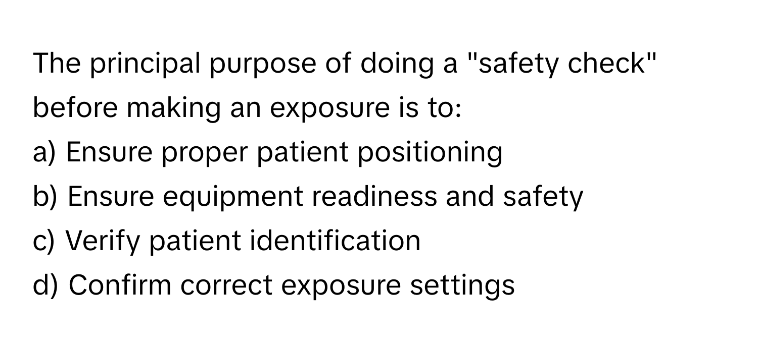 The principal purpose of doing a "safety check" before making an exposure is to:

a) Ensure proper patient positioning
b) Ensure equipment readiness and safety
c) Verify patient identification
d) Confirm correct exposure settings