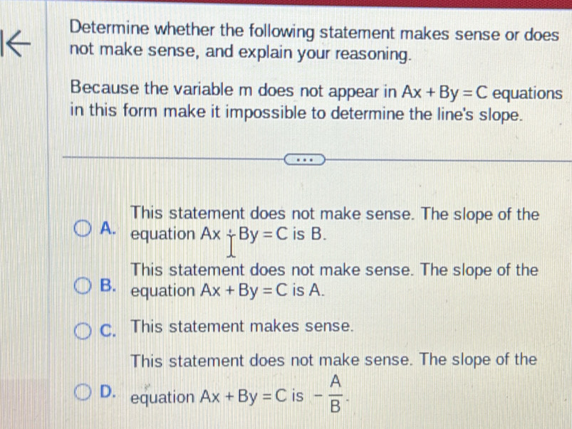 Determine whether the following statement makes sense or does
a not make sense, and explain your reasoning.
Because the variable m does not appear in Ax+By=C equations
in this form make it impossible to determine the line's slope.
This statement does not make sense. The slope of the
A. equation Ax+By=C is B.
This statement does not make sense. The slope of the
B. equation Ax+By=C is A.
C. This statement makes sense.
This statement does not make sense. The slope of the
D. equation Ax+By=C is - A/B .