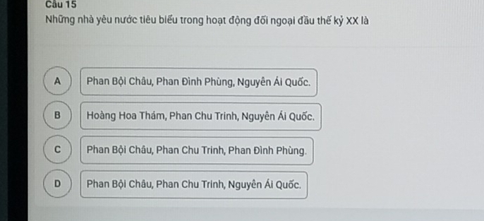 Những nhà yêu nước tiêu biểu trong hoạt động đối ngoại đầu thế kỷ XX là
A Phan Bội Châu, Phan Đình Phùng, Nguyên Ái Quốc.
B Hoàng Hoa Thám, Phan Chu Trinh, Nguyên Ái Quốc.
C Phan Bội Châu, Phan Chu Trinh, Phan Đình Phùng.
D Phan Bội Châu, Phan Chu Trinh, Nguyên Ái Quốc.