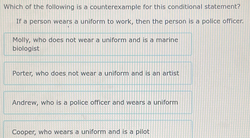 Which of the following is a counterexample for this conditional statement?
If a person wears a uniform to work, then the person is a police officer.
Molly, who does not wear a uniform and is a marine
biologist
Porter, who does not wear a uniform and is an artist
Andrew, who is a police officer and wears a uniform
Cooper, who wears a uniform and is a pilot