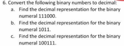 Convert the following binary numbers to decimal: 
a. Find the decimal representation for the binary 
numeral 111000. 
b. Find the decimal representation for the binary 
numeral 1011. 
c. Find the decimal representation for the binary 
numeral 100111.