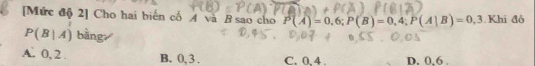 [Mức độ 2] Cho hai biển cổ A và B sao cho P(A)=0,6; P(B)=0,4; P(A|B)=0,3 Khid6
P(B|A) bàng
A. 0, 2. B. 0, 3. C. 0, 4. D. 0, 6.