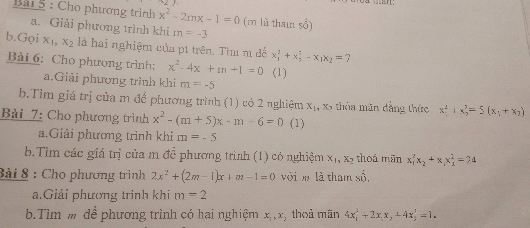 oa man. 
Bai 5 : Cho phương trình x^2-2mx-1=0 (m là tham số) 
a. Giải phương trình khi m=-3
b.Gọi x₁, x_2 là hai nghiệm của pt trên. Tìm m để x_1^(2+x_2^2-x_1)x_2=7
Bài 6: Cho phương trình: x^2-4x+m+1=0 (1) 
a.Giải phương trình khi m=-5
b.Tìm giá trị của m để phương trình (1) có 2 nghiệm X_1, X_2 thỏa mãn đắng thức x_1^(2+x_2^2=5(x_1)+x_2)
Bài 7: Cho phương trình x^2-(m+5)x-m+6=0 (1) 
a.Giải phương trình khi m=-5
b.Tìm các giá trị của m để phương trình (1) có nghiệm X_1, X_2 thoả mãn x_1^(2x_2)+x_1x_2^(2=24
Bài 8 : Cho phương trình 2x^2)+(2m-1)x+m-1=0 với m là tham shat O. 
a.Giải phương trình khi m=2
b.Tìm m để phương trình có hai nghiệm x_1, x_2 thoả mãn 4x_1^(2+2x_1)x_2+4x_2^2=1.