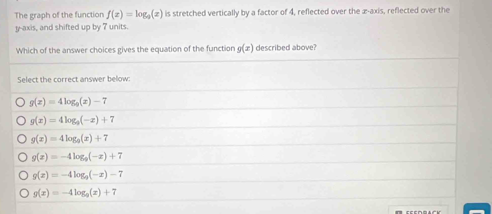 The graph of the function f(x)=log _9(x) is stretched vertically by a factor of 4, reflected over the æ -axis, reflected over the
y-axis, and shifted up by 7 units.
Which of the answer choices gives the equation of the function g(x) described above?
Select the correct answer below:
g(x)=4log _9(x)-7
g(x)=4log _9(-x)+7
g(x)=4log _9(x)+7
g(x)=-4log _9(-x)+7
g(x)=-4log _9(-x)-7
g(x)=-4log _9(x)+7