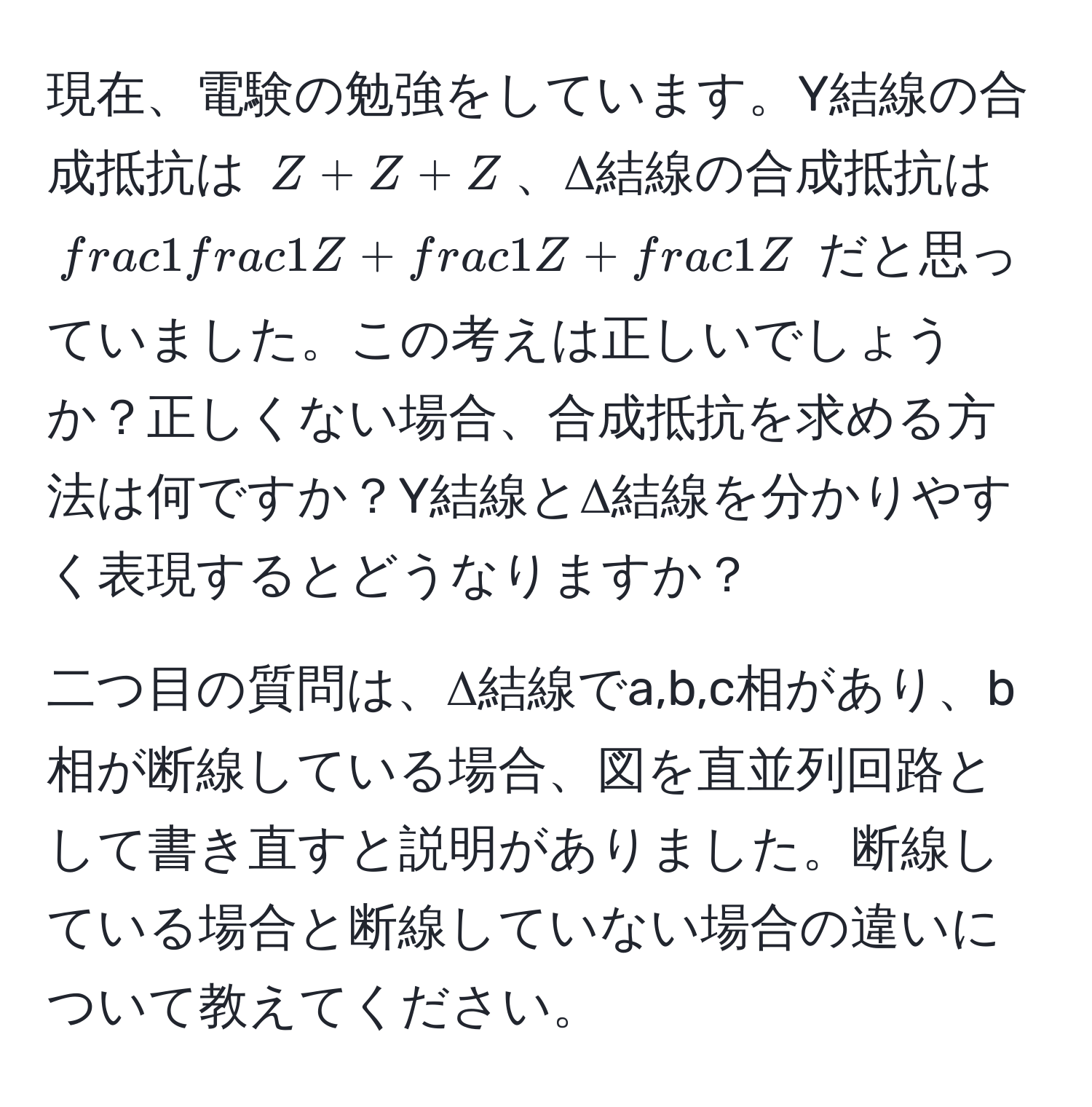 現在、電験の勉強をしています。Y結線の合成抵抗は $Z + Z + Z$、Δ結線の合成抵抗は $frac1 1/Z  +  1/Z  +  1/Z $ だと思っていました。この考えは正しいでしょうか？正しくない場合、合成抵抗を求める方法は何ですか？Y結線とΔ結線を分かりやすく表現するとどうなりますか？

二つ目の質問は、Δ結線でa,b,c相があり、b相が断線している場合、図を直並列回路として書き直すと説明がありました。断線している場合と断線していない場合の違いについて教えてください。