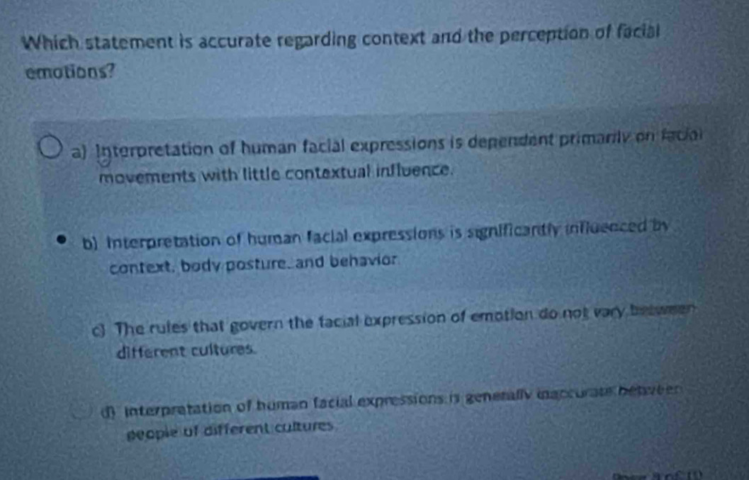 Which statement is accurate regarding context and the perception of facial
emotions?
a) Interpretation of human facial expressions is dependent primarily on facin
movements with little contextual influence.
b) Interpretation of human facial expressions is significantly influenced by
context, body posture, and behavior
c The rules that govern the facial expression of emotion do not vary between
different cultures.
d) interpratation of human facial expressions is genetally inaccurate betveen 
people of different cultures