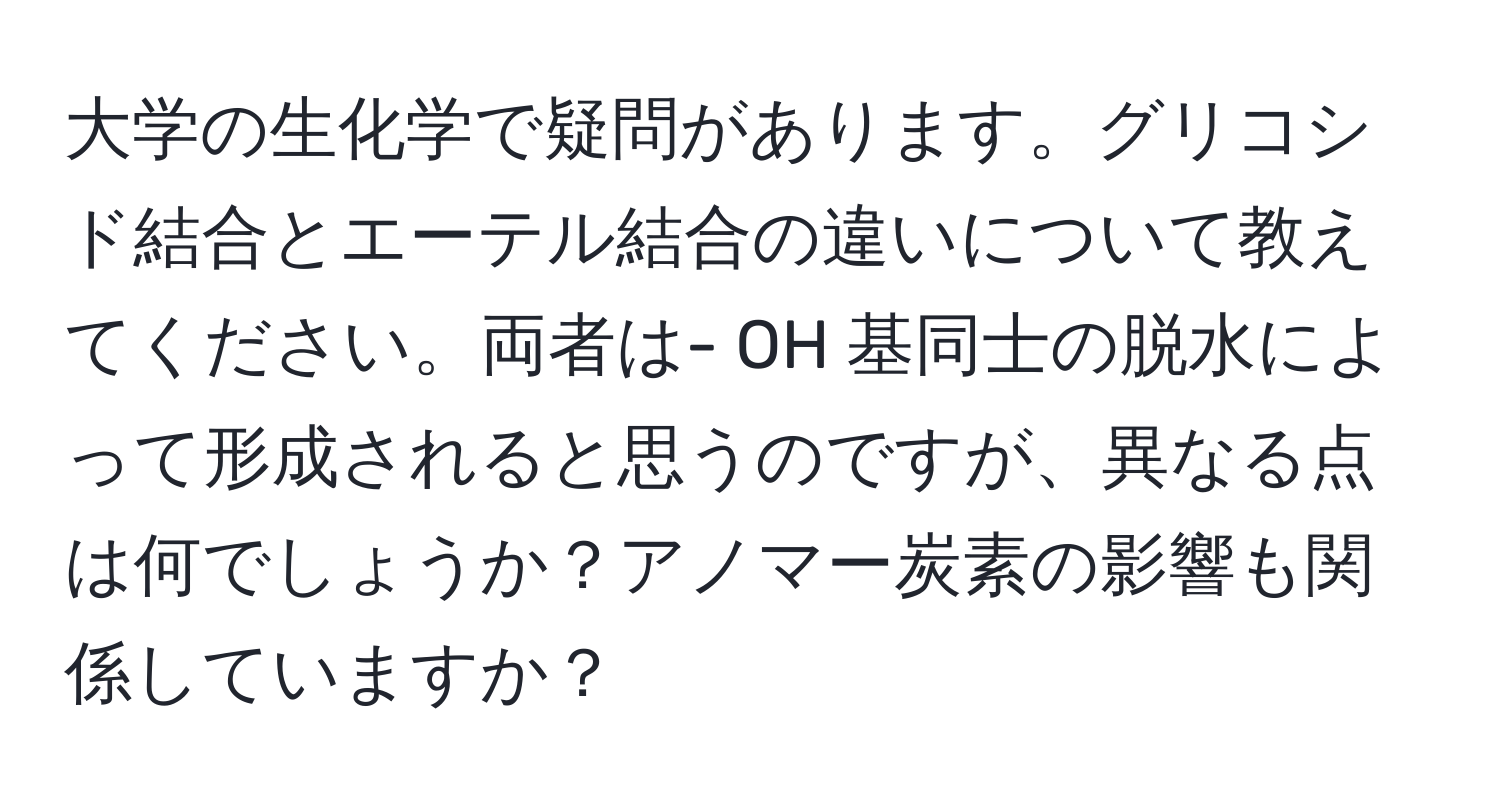 大学の生化学で疑問があります。グリコシド結合とエーテル結合の違いについて教えてください。両者は- OH 基同士の脱水によって形成されると思うのですが、異なる点は何でしょうか？アノマー炭素の影響も関係していますか？