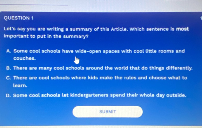 Let's say you are writing a summary of this Article. Which sentence is most
important to put in the summary?
A. Some cool schools have wide-open spaces with cool little rooms and
couches.
B. There are many cool schools around the world that do things differently.
C. There are cool schools where kids make the rules and choose what to
learn.
D. Some cool schools let kindergarteners spend their whole day outside.
SubmiT