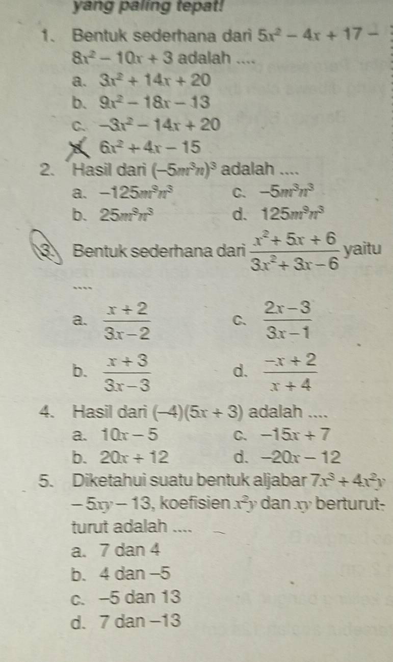 yang paling tepat!
1. Bentuk sederhana dari 5x^2-4x+17-
8x^2-10x+3 adalah ....
a. 3x^2+14x+20
b. 9x^2-18x-13
C. -3x^2-14x+20
6x^2+4x-15
2. `Hasil dari (-5m^3n)^3 adalah ....
a. -125m^9n^3 C. -5m^3n^3
b. 25m^9n^3 d. 125m^9n^3
Bentuk sederhana dari  (x^2+5x+6)/3x^2+3x-6  yaitu
...
a.  (x+2)/3x-2   (2x-3)/3x-1 
C.
b.  (x+3)/3x-3   (-x+2)/x+4 
d.
4. Hasil dari (-4)(5x+3) adalah ....
a. 10x-5 C. -15x+7
b. 20x+12 d. -20x-12
5. Diketahui suatu bentuk aljabar 7x^3+4x^2y
-5xy-13 , koefisien x^2y dan xy berturut-
turut adalah ....
a. 7 dan 4
b. 4 dan −5
c. -5 dan 13
d. 7 dan −13