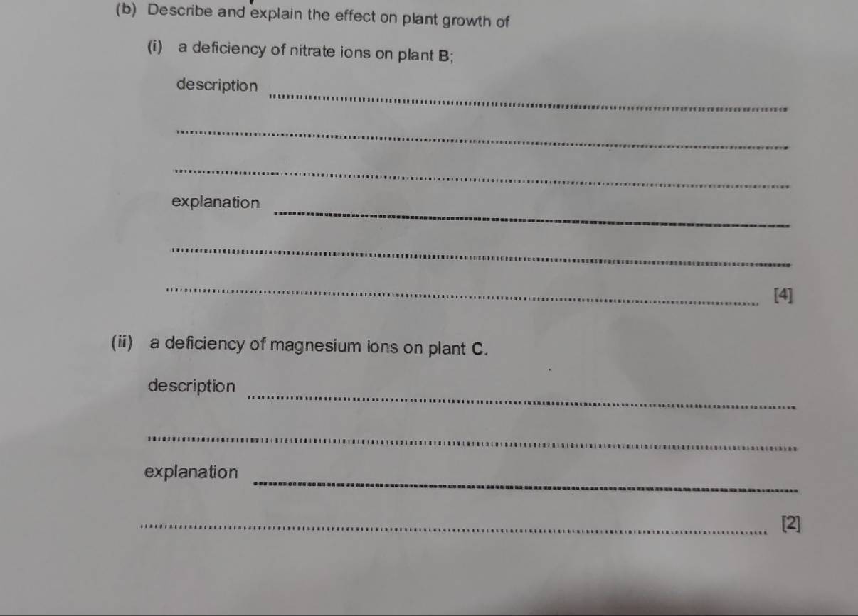 Describe and explain the effect on plant growth of 
(i) a deficiency of nitrate ions on plant B; 
_ 
description 
_ 
_ 
_ 
explanation 
_ 
_ 
[4] 
(ii) a deficiency of magnesium ions on plant C. 
_ 
description 
_ 
_ 
explanation 
_[2]