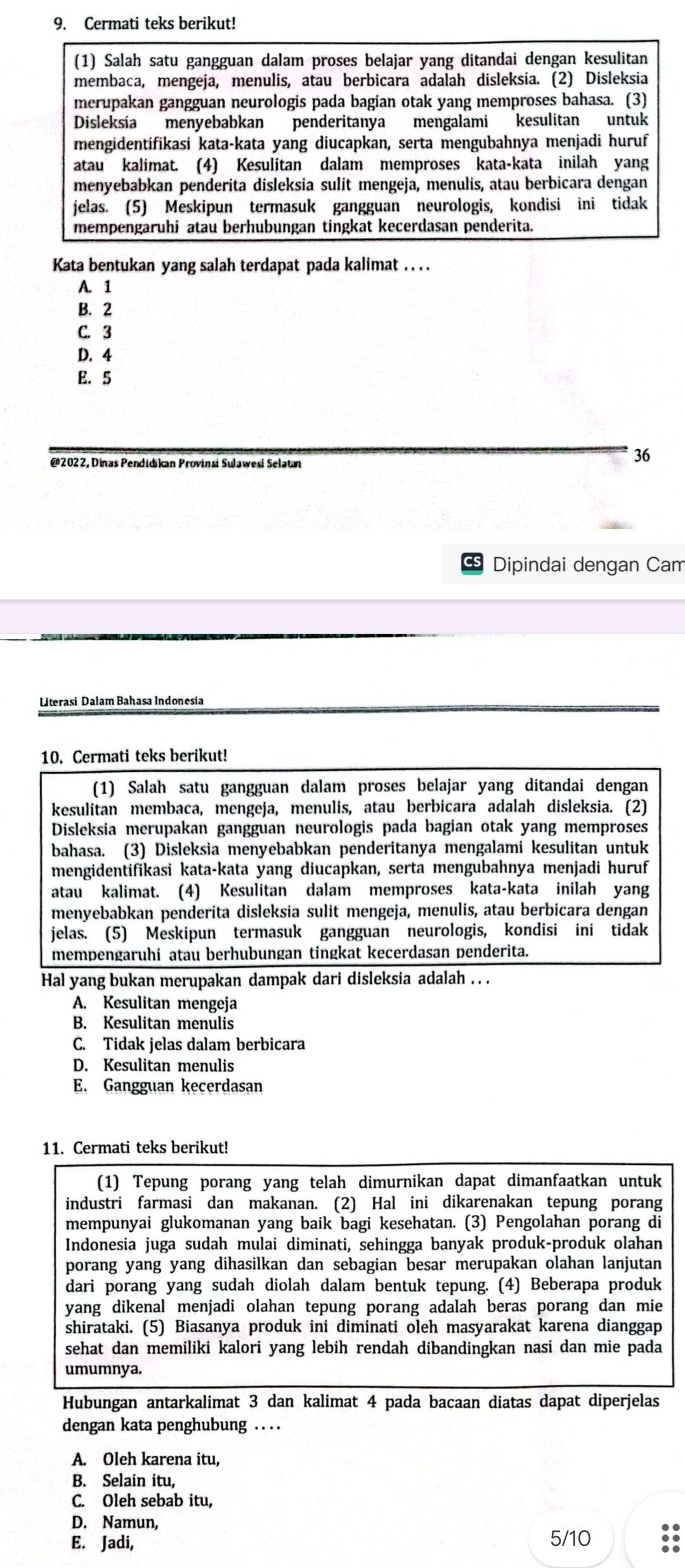 Cermati teks berikut!
(1) Salah satu gangguan dalam proses belajar yang ditandai dengan kesulitan
membaca, mengeja, menulis, atau berbicara adalah disleksia. (2) Disleksia
merupakan gangguan neurologis pada bagian otak yang memproses bahasa. (3)
Disleksía menyebabkan penderitanya mengalami kesulitan untuk
mengidentifikasi kata-kata yang diucapkan, serta mengubahnya menjadi huruf
atau kalimat. (4) Kesulitan dalam memproses kata-kata inilah yang
menyebabkan penderita disleksia sulit mengeja, menulis, atau berbicara dengan
jelas. (5) Meskipun termasuk gangguan neurologis, kondisi ini tidak
mempengaruhi atau berhubungan tingkat kecerdasan penderita.
Kata bentukan yang salah terdapat pada kalimat . . . .
A. 1
B. 2
C. 3
D. 4
E. 5
@2022, Dinas Pendidikan Provinsi Sulawesi Selatan
36
Dipindai dengan Cam
Literasi Dalam Bahasa Indonesia
10. Cermati teks berikut!
(1) Salah satu gangguan dalam proses belajar yang ditandai dengan
kesulitan membaca, mengeja, menulis, atau berbicara adalah disleksia. (2)
Disleksia merupakan gangguan neurologis pada bagian otak yang memproses
bahasa. (3) Disleksia menyebabkan penderitanya mengalami kesulitan untuk
mengidentifikasi kata-kata yang diucapkan, serta mengubahnya menjadi huruf
atau kalimat. (4) Kesulitan dalam memproses kata-kata inilah yang
menyebabkan penderita disleksia sulit mengeja, menulis, atau berbicara dengan
jelas. (5) Meskipun termasuk gangguan neurologis, kondisi ini tidak
mempengaruhi atau berhubungan tingkat kecerdasan penderita.
Hal yang bukan merupakan dampak dari disleksia adalah . . .
A. Kesulitan mengeja
B. Kesulitan menulis
C. Tidak jelas dalam berbicara
D. Kesulitan menulis
E. Gangguan kecerdasan
11. Cermati teks berikut!
(1) Tepung porang yang telah dimurnikan dapat dimanfaatkan untuk
industri farmasi dan makanan. (2) Hal ini dikarenakan tepung porang
mempunyai glukomanan yang baik bagi kesehatan. (3) Pengolahan porang di
Indonesia juga sudah mulai diminati, sehingga banyak produk-produk olahan
porang yang yang dihasilkan dan sebagian besar merupakan olahan lanjutan
dari porang yang sudah diolah dalam bentuk tepung. (4) Beberapa produk
yang dikenal menjadi olahan tepung porang adalah beras porang dan mie
shirataki. (5) Biasanya produk ini diminati oleh masyarakat karena dianggap
sehat dan memiliki kalori yang lebih rendah dibandingkan nasi dan mie pada
umumnya.
Hubungan antarkalimat 3 dan kalimat 4 pada bacaan diatas dapat diperjelas
dengan kata penghubung . . . .
A. Oleh karena itu,
B. Selain itu,
C. Oleh sebab itu,
D. Namun,
E. Jadi, 5/10