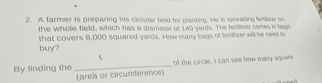 A farmer is preparing his circular field for planting. He is spreading fertilizer on 
the whole field, which has a diameter of 140 yards. The fertilizer comes in bags 
that covers 8,000 squared yards. How many bags of fertilizer will he need to 
buy? 
By finding the _of the circle, I can see how many square 
(area or circumference) 
noed.