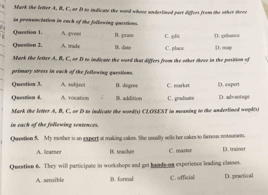 aj Mark the letter A, B, C, or D to indicate the word whose underlined part differs from the other three
in pronunciation in each of the following questions.
Question 1. A. event B. exam C. edit D. enhance
Question 2. A. trade B. date C. place D. map
Mark the letter A, B, C, or D to indicate the word that differs from the other three in the position of
primary stress in each of the following questions.
Question 3. A. subject B. degree C. market D. expert
Question 4. A. vocation ; B. addition C. graduate D. advantage
Mark the letter A, B, C, or D to indicate the word(s) CLOSEST in meaning to the underlined word(s)
in each of the following sentences.
Question 5. My mother is an expert at making cakes. She usually sells her cakes to famous restaurants.
A. learner B. teacher C. master D. trainer
Question 6. They will participate in workshops and get hands-on experience leading classes.
A. sensible B. formal C. official D. practical