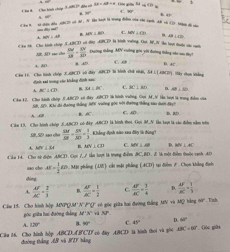 A. 60°.
D.
Câu 8. Cho hình chóp S.ABCD đều có SA=AB=a. Góc giữa SA và CD là 90°.
B. 30°. C. 90°.
A. 60°.
D. 45°.
Câu 9. tử điện đều ABCD có M , N lần lượt là trung điểm của các cạnh AB và CD. Mện đề nào
sau dây sai?
A. MN⊥ AB. B. MN⊥ BD. C. MN⊥ CD. D. AB⊥ CD.
Câu 10. Cho hình chóp S.ABCD có đáy ABCD là hình vuông. Gọi M,N lần lượt thuộc các cạnh
SB, SD sao cho  SM/SB = SN/SD . Đường thẳng MN vuông góc với đường thẳng nào sau đây?
A. BD . B. AD. C. AB .
D. AC .
Câu 11. Cho hình chóp S.ABCD có đáy ABCD là hình chữ nhật, SA⊥ (ABCD). Hãy chọn khảng
định sai trong các khẳng định sau:
A. BC⊥ CD. B. SA⊥ BC. C. SC⊥ BD. D. AB⊥ SD.
Câu 12. Cho hình chóp S.ABCD có đáy ABCD là hình vuông. Gọi M,N lần lượt là trung điểm của
SB, SD. Khi đó đường thẳng MN vuông góc với đường thẳng nào dưới đây?
A. AB . B. AC . C. AD . D. BD .
Câu 13. Cho hình chóp S.ABCD có đáy ABCD là hình thoi. Gọi M, N lần lượt là các điểm nằm trên
SB, SD sao cho  SM/SB = SN/SD = 1/3  , Khẳng định nào sau đây là đúng?
A. MN⊥ SA B. MN⊥ CD C. MN⊥ AB D. MN⊥ AC
Câu 14. Cho tứ diện ABCD. Gọi I,J lần lượt là trung điểm BC,BD. E là một điểm thuộc cạnh AD
sao cho AE= 1/2 ED. Mặt phẳng (IE) cắt mặt phẳng (ACD) tại điểm F . Chọn khẳng định
đúng.
A.  AF/AC = 2/3  B.  AF/AC = 1/2  C.  AF/AC = 3/4  D.  AF/AC = 1/3 
Câu 15. Cho hình hộp MNPQ.M' N'P'Q' có góc giữa hai đường thẳng MN và MQ bằng 60°. Tính
góc giữa hai đường thắng M'N' và NP .
A. 120° B. 90° C. 45°
D. 60°
Câu 16. Cho hình hộp ABCD. A'B'C'D' có đáy ABCD là hình thoi và góc ABC=60°. Góc giữa
đường thẳng AB và B'D' bằng