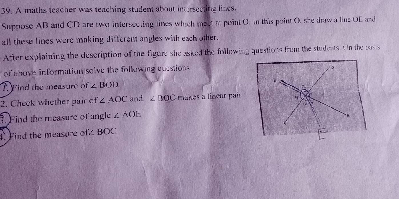 A maths teacher was teaching student about intersecting lines. 
Suppose AB and CD are two intersecting lines which meet at point O. In this point O. she draw a line OE and 
all these lines were making different angles with each other. 
After explaining the description of the figure she asked the following questions from the students. On the basis 
of above information solve the following questions 
。 
T. Find the measure of ∠ BOD
A 
a 
2. Check whether pair of ∠ AOC and ∠ BOC makes a linear pair 
4 
ω a 
3. Find the measure of angle ∠ AOE
4. Find the measure of ∠ BOC