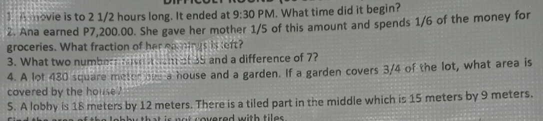 A movie is to 2 1/2 hours long. It ended at 9:30 PM. What time did it begin?
2. Ana earned P7,200.00. She gave her mother 1/5 of this amount and spends 1/6 of the money for
groceries. What fraction of her eamings is left?
3. What two numbers have n nom of 35 and a difference of 7?
4. A lot 430 square meter hus a house and a garden. If a garden covers 3/4 of the lot, what area is
covered by the house ?
S. A lobby is 18 meters by 12 meters. There is a tiled part in the middle which is 15 meters by 9 meters.
a t c overed with tile .