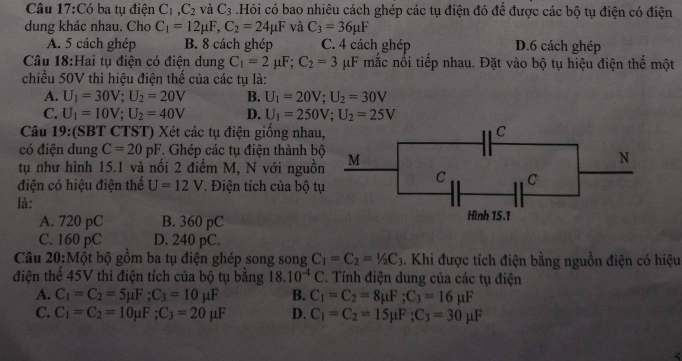 Có ba tụ điện C_1,C_2 và C_3 Hỏi có bao nhiêu cách ghép các tụ điện đó để được các bộ tụ điện có điện
dung khác nhau. Cho C_1=12mu F,C_2=24mu F và C_3=36mu F
A. 5 cách ghép B. 8 cách ghép C. 4 cách ghép D.6 cách ghép
Câu 18:Hai tụ điện có điện dung C_1=2mu F;C_2=3 μF mắc nối tiếp nhau. Đặt vào bộ tụ hiệu điện thế một
chiều 50V thì hiệu điện thế của các tụ là:
A. U_1=30V;U_2=20V B. U_1=20V;U_2=30V
C. U_1=10V;U_2=40V D. U_1=250V;U_2=25V
Câu 19:(SBT CTST) Xét các tụ điện giống nhau
có điện dung C=20pF. Ghép các tụ điện thành bộ
tụ như hình 15.1 và nổi 2 điểm M, N với nguồn
điện có hiệu điện thế U=12V * Điện tích của bộ t
là:
A. 720 pC B. 360 pC
C. 160 pC D. 240 pC.
Câu 20:Một bộ gồm ba tụ điện ghép song song C_1=C_2=1/2C_3. Khi được tích điện bằng nguồn điện có hiệu
điện thể 45V thì điện tích của bộ tụ bằng 18.10^(-4)C. Tính điện dung của các tụ điện
A. C_1=C_2=5mu F;C_3=10mu F B. C_1=C_2=8mu F;C_3=16mu F
C. C_1=C_2=10mu F;C_3=20mu F D. C_1=C_2=15mu F;C_3=30mu F