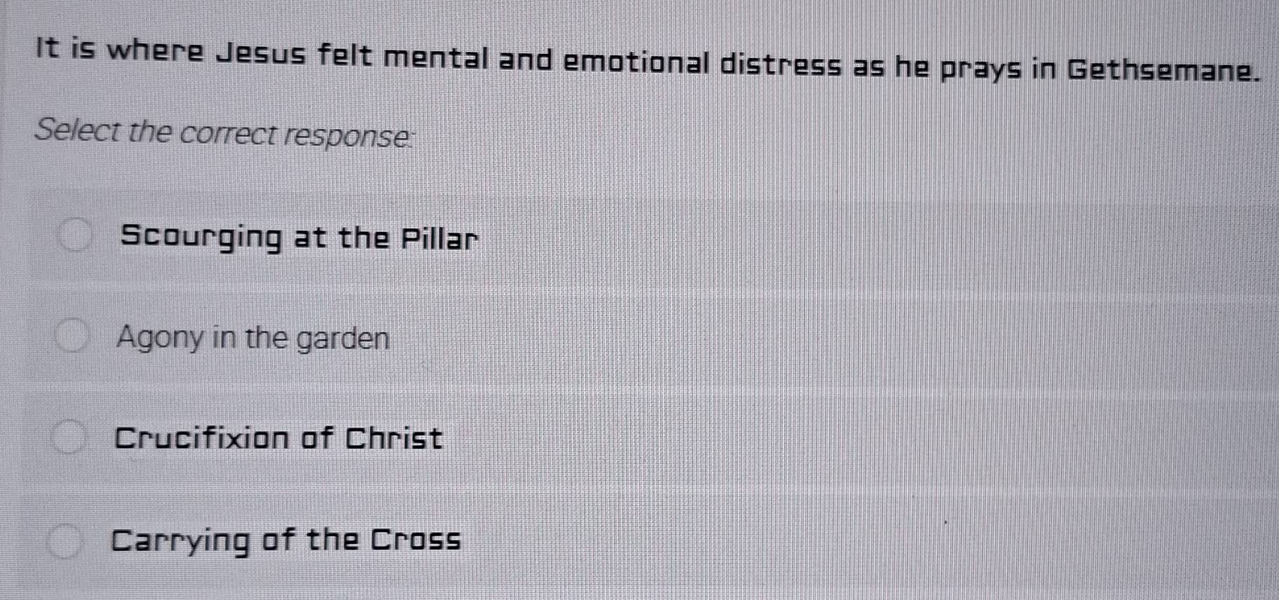 It is where Jesus felt mental and emotional distress as he prays in Gethsemane.
Select the correct response:
Scourging at the Pillar
Agony in the garden
Crucifixion of Christ
Carrying of the Cross