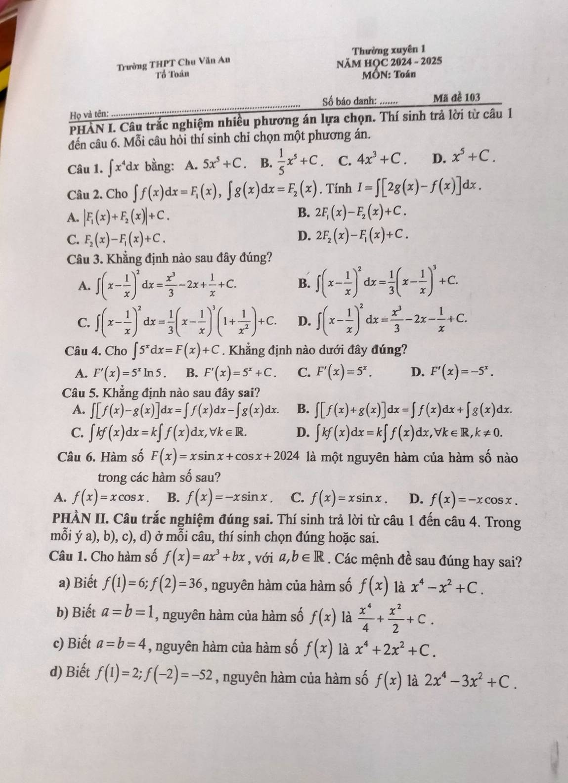 Thường xuyên 1
Trường THPT Chu Văn Au
NăM HOC 2024 - 2025
Tổ Toán MÔN: Toán
Số báo danh: ....... Mã đề 103
Họ và tên:
_
PHÀN I. Câu trắc nghiệm nhiều phương án lựa chọn. Thí sinh trả lời từ câu 1
đến câu 6. Mỗi câu hỏi thí sinh chỉ chọn một phương án.
Câu 1. ∈t x^4dx bằng: A. 5x^5+C B.  1/5 x^5+C C. 4x^3+C. D. x^5+C.
Câu 2. Cho ∈t f(x)dx=F_1(x),∈t g(x)dx=F_2(x). Tính I=∈t [2g(x)-f(x)]dx.
B.
A. |F_1(x)+F_2(x)|+C. 2F_1(x)-F_2(x)+C.
C. F_2(x)-F_1(x)+C. D. 2F_2(x)-F_1(x)+C.
Câu 3. Khẳng định nào sau đây đúng?
A. ∈t (x- 1/x )^2dx= x^3/3 -2x+ 1/x +C. B. ∈t (x- 1/x )^2dx= 1/3 (x- 1/x )^3+C.
C. ∈t (x- 1/x )^2dx= 1/3 (x- 1/x )^3(1+ 1/x^2 )+C. D. ∈t (x- 1/x )^2dx= x^3/3 -2x- 1/x +C.
Câu 4. Cho ∈t 5^xdx=F(x)+C. Khẳng định nào dưới đây đúng?
A. F'(x)=5^xln 5. B. F'(x)=5^x+C. C. F'(x)=5^x. D. F'(x)=-5^x.
Câu 5. Khẳng định nào sau đây sai?
A. ∈t [f(x)-g(x)]dx=∈t f(x)dx-∈t g(x)dx. B. ∈t [f(x)+g(x)]dx=∈t f(x)dx+∈t g(x)dx.
C. ∈t kf(x)dx=k∈t f(x)dx,forall k∈ R. D. ∈t kf(x)dx=k∈t f(x)dx,forall k∈ R,k!= 0.
Câu 6. Hàm số F(x)=xsin x+cos x+2024 là một nguyên hàm của hàm số nào
trong các hàm số sau?
A. f(x)=xcos x. B. f(x)=-xsin x C. f(x)=xsin x. D. f(x)=-xcos x.
PHÀN II. Câu trắc nghiệm đúng sai. Thí sinh trả lời từ câu 1 đến câu 4. Trong
mỗi ý a), b), c), d) ở mỗi câu, thí sinh chọn đúng hoặc sai.
Câu 1. Cho hàm số f(x)=ax^3+bx , với a,b∈ R. Các mệnh đề sau đúng hay sai?
a) Biết f(1)=6;f(2)=36 , nguyên hàm của hàm số f(x) là x^4-x^2+C.
b) Biết a=b=1 , nguyên hàm của hàm số f(x) là  x^4/4 + x^2/2 +C.
c) Biết a=b=4 , nguyên hàm của hàm số f(x) là x^4+2x^2+C.
d) Biết f(1)=2;f(-2)=-52 , nguyên hàm của hàm số f(x) là 2x^4-3x^2+C.