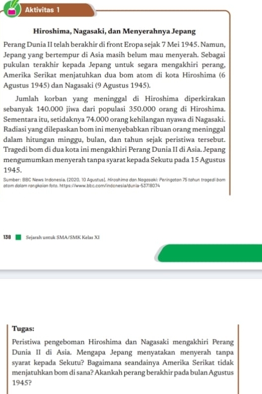 Aktivitas 1 
Hiroshima, Nagasaki, dan Menyerahnya Jepang 
Perang Dunia II telah berakhir di front Eropa sejak 7 Mei 1945. Namun, 
Jepang yang bertempur di Asia masih belum mau menyerah. Sebagai 
pukulan terakhir kepada Jepang untuk segara mengakhiri perang, 
Amerika Serikat menjatuhkan dua bom atom di kota Hiroshima (6
Agustus 1945) dan Nagasaki (9 Agustus 1945). 
Jumlah korban yang meninggal di Hiroshima diperkirakan 
sebanyak 140.000 jiwa dari populasi 350.000 orang di Hiroshima. 
Sementara itu, setidaknya 74.000 orang kehilangan nyawa di Nagasaki. 
Radiasi yang dilepaskan bom ini menyebabkan ribuan orang meninggal 
dalam hitungan minggu, bulan, dan tahun sejak peristiwa tersebut. 
Tragedi bom di dua kota ini mengakhiri Perang Dunia II di Asia. Jepang 
mengumumkan menyerah tanpa syarat kepada Sekutu pada 15 Agustus 
1945. 
Sumber: BBC News Indonesia. (2020, 10 Agustus). Hiroshima dan Nagasoki: Peringaton 75 tahun tragedi bom 
otom dolom ronokpion foto. https://www.bbc.com/indgnesia/dunia-53718074
138 Sejarah untuk SMA/SMK Kelas XI 
Tugas: 
Peristiwa pengeboman Hiroshima dan Nagasaki mengakhiri Perang 
Dunia II di Asia. Mengapa Jepang menyatakan menyerah tanpa 
syarat kepada Sekutu? Bagaimana seandainya Amerika Serikat tidak 
menjatuhkan bom di sana? Akankah perang berakhir pada bulan Agustus 
1945?