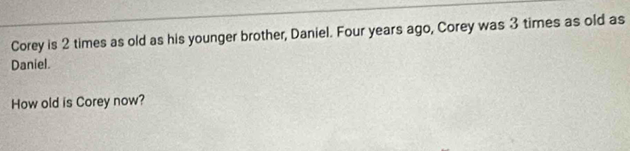 Corey is 2 times as old as his younger brother, Daniel. Four years ago, Corey was 3 times as old as 
Daniel. 
How old is Corey now?