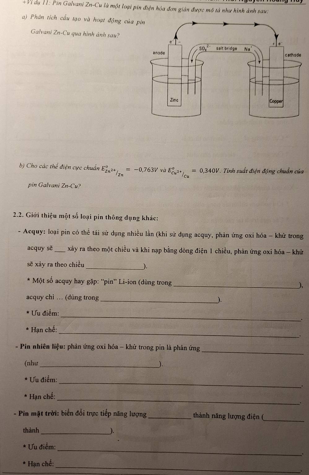 +Vi dụ 11: Pin Galvani Zn-Cu là một loại pin điện hóa đơn giản được mô tả như hình ảnh sau:
a) Phân tích cầu tạo và hoạt động của p
Galvani Zn-Cu qua hình ảnh sau?
b) Cho các thể điện cực chuẩn E_Zn^(2+)/Zn°=-0,763V và E_cu^(2+)/_Cu°=0,340V Tinh suất điện động chuẩn của
pin Galvani Zn-Cu 2
2.2. Giới thiệu một số loại pin thông dụng khác:
- Acquy: loại pin có thể tái sử dụng nhiều lần (khi sử dụng acquy, phản ứng oxi hóa - khử trong
acquy sẽ_ xảy ra theo một chiều và khi nạp bằng dòng điện 1 chiều, phản ứng oxi hóa - khử
_
sẽ xảy ra theo chiều
Một số acquy hay gặp: “pin” Li-ion (dùng trong_ ),
acquy chì … (dùng trong _).
_
u điểm:
.
_
Hạn chế:
_
- Pin nhiên liệu: phản ứng oxi hóa - khử trong pin là phản ứng
(như_ _).
_
Ưu điểm:
.
_
Hạn chế:
- Pin mặt trời: biển đổi trực tiếp năng lượng_ thành năng lượng điện (_
_
thành
_
u điểm:
.
_
Hạn chế:
.