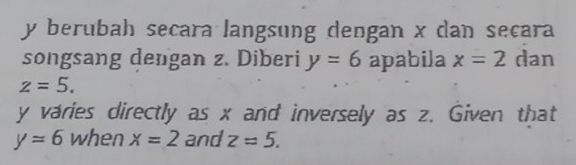 y berubah secara langsung dengan x dan secara 
songsang dengan z. Diberi y=6 apabila x=2 dan
z=5.
y varies directly as x and inversely as z. Given that
y=6 when x=2 and z=5.