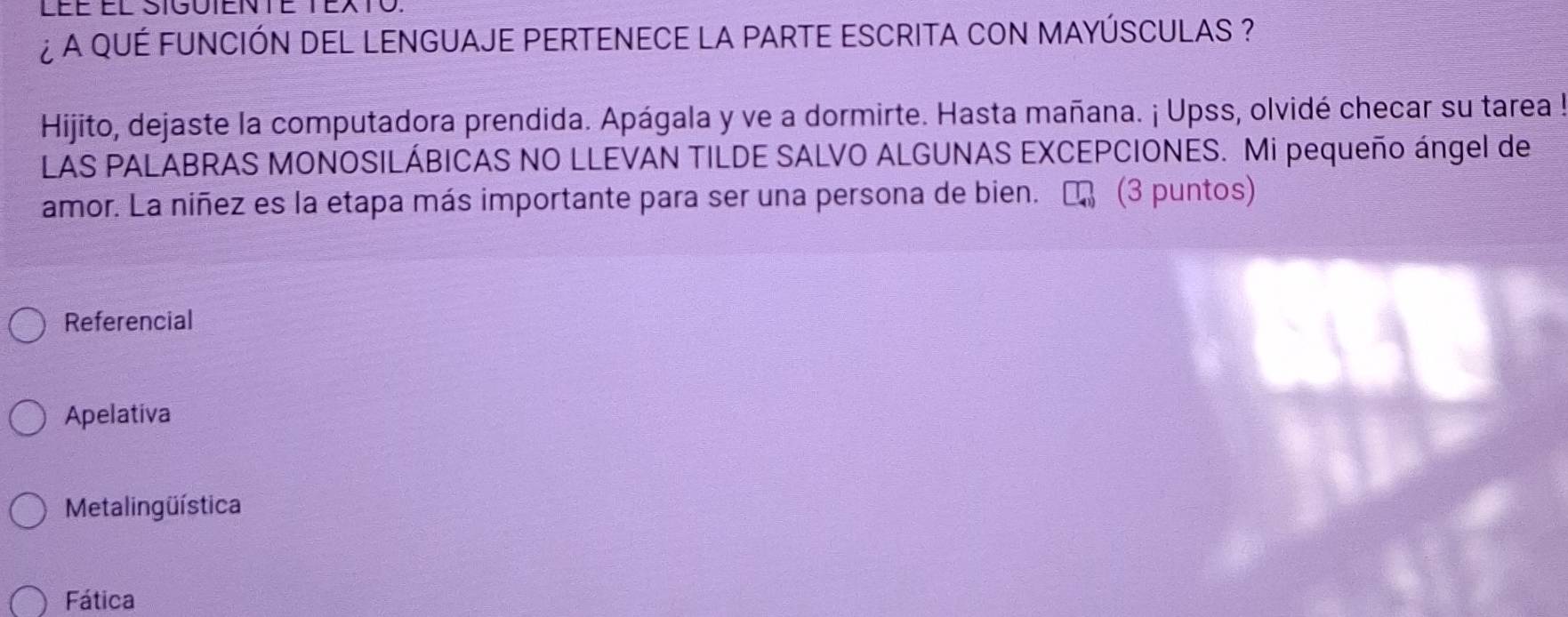 ¿ A qUÉ FUNCIÓN DEL LENGUAJE PERTENECE LA PARTE ESCRITA CON MAYÚSCULAS ?
Hijito, dejaste la computadora prendida. Apágala y ve a dormirte. Hasta mañana. ¡ Upss, olvidé checar su tarea !
LAS PALABRAS MONOSILÁBICAS NO LLEVAN TILDE SALVO ALGUNAS EXCEPCIONES. Mi pequeño ángel de
amor. La niñez es la etapa más importante para ser una persona de bien. E (3 puntos)
Referencial
Apelativa
Metalingüística
Fática