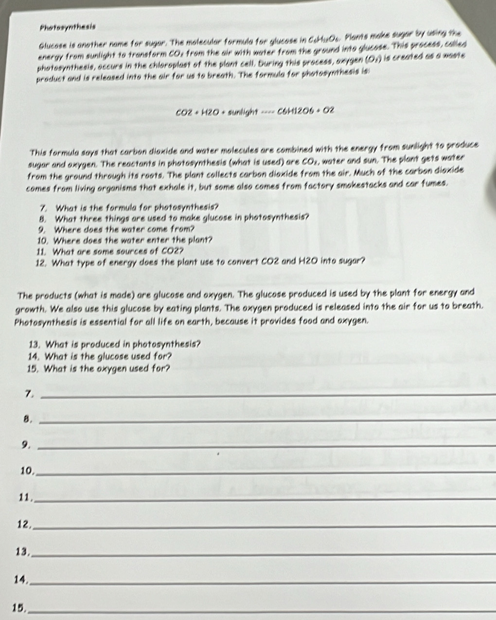 Photasynthasis 
Glucose is another name for sugar. The molecular formula for glucose in C_6H_11O_6 s. Plants make sugar by using the 
energy from sunlight to transform CO2 from the air with water from the ground into glucose. This process, called 
photosynthesis, accurs in the chloroplast of the plant cell. During this process, axygen (O_1) is created as a waste . 
product and is released into the air for us to breath. The formula for photosynthesis is
CO2+H2O+sunlight·s =C6H12O6+O2
This formula says that carbon dioxide and water molecules are combined with the energy from sunlight to produce 
sugar and axygen. The reactants in photosynthesis (what is used) are CO_2 , water and sun. The plant gets water 
from the ground through its roots. The plant collects carbon diaxide from the air. Much of the carbon diaxide 
comes from living organisms that exhale it, but some also comes from factory smokestacks and car fumes. 
7. What is the formula for photosynthesis? 
8. What three things are used to make glucose in photosynthesis? 
9. Where does the water come from? 
10. Where does the water enter the plant? 
11. What are some sources of CO2? 
12. What type of energy does the plant use to convert CO2 and H2O into sugar? 
The products (what is made) are glucose and oxygen. The glucose produced is used by the plant for energy and 
growth. We also use this glucose by eating plants. The oxygen produced is released into the air for us to breath. 
Photosynthesis is essential for all life on earth, because it provides food and oxygen. 
13. What is produced in photosynthesis? 
14. What is the glucose used for? 
15. What is the oxygen used for? 
7._ 
8._ 
9._ 
10._ 
1 1 ._ 
12._ 
13._ 
14._ 
15._