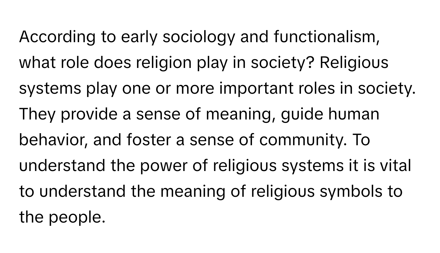 According to early sociology and functionalism, what role does religion play in society? Religious systems play one or more important roles in society. They provide a sense of meaning, guide human behavior, and foster a sense of community. To understand the power of religious systems it is vital to understand the meaning of religious symbols to the people.