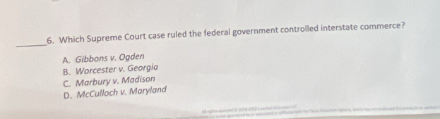 Which Supreme Court case ruled the federal government controlled interstate commerce?
A. Gibbons v. Ogden
B. Worcester v. Georgia
C. Marbury v. Madison
D. McCulloch v. Maryland
M sighis reserved ID JU18-D15) Lwan Eduturcn WE
s t eacition i Co sot sponiped by or minlated or Mfilatel 1G te ht in kdutatein Aprece, whic his rad inclumed the pestucts o