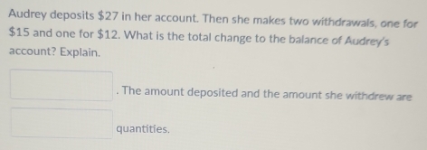 Audrey deposits $27 in her account. Then she makes two withdrawals, one for
$15 and one for $12. What is the total change to the balance of Audrey's 
account? Explain. 
. The amount deposited and the amount she withdrew are 
quantities.