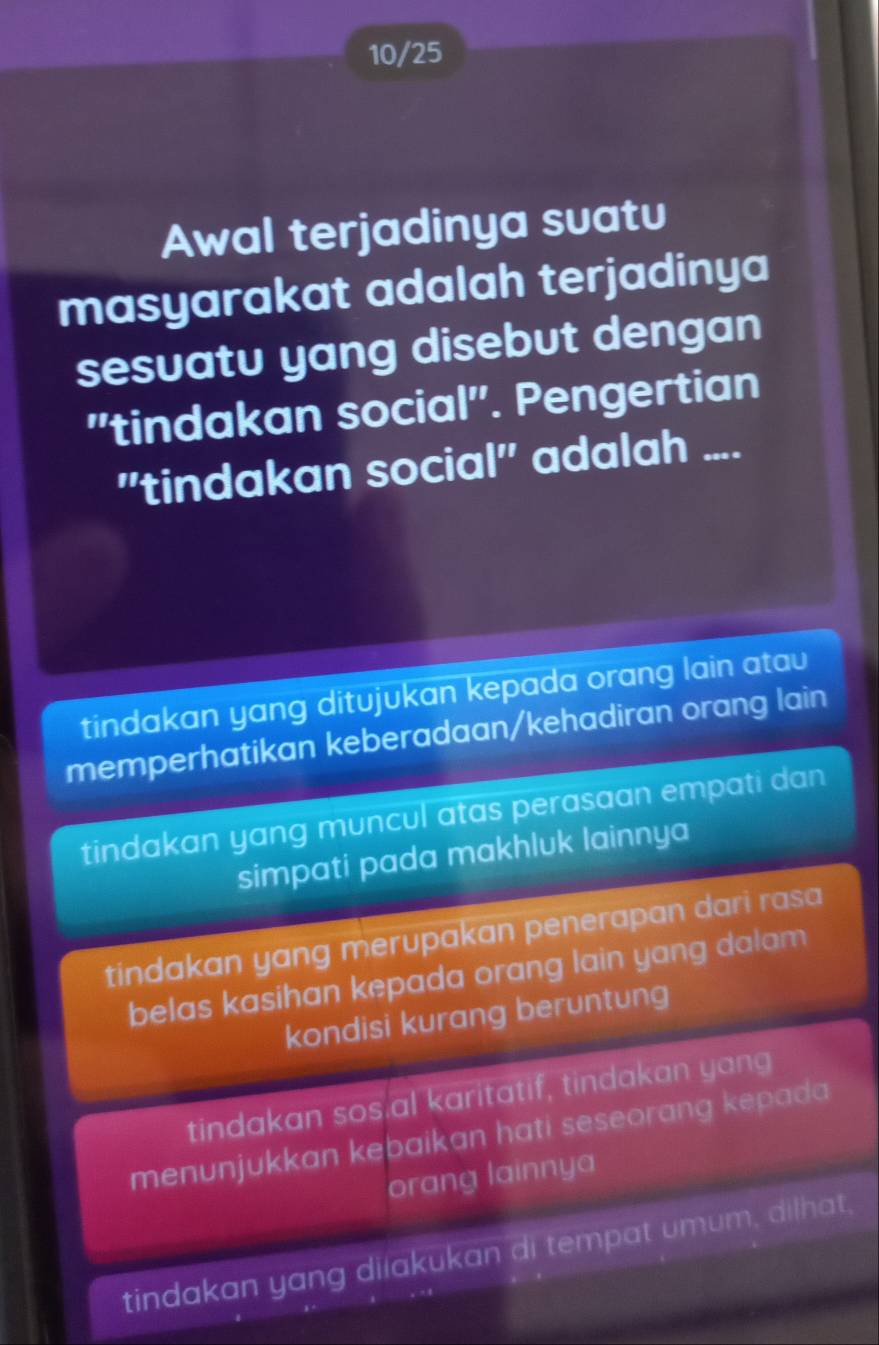 10/25
Awal terjadinya suatu
masyarakat adalah terjadinya
sesuatu yang disebut dengan
'tindakan social". Pengertian
''tindakan social'' adalah ....
tindakan yang ditujukan kepada orang lain atau
memperhatikan keberadaan/kehadiran orang lain
tindakan yang muncul atas perasaan empati dan
simpati pada makhluk lainnya
tindakan yang merupakan penerapan dari rasa
belas kasihan kepada orang lain yang dalam 
kondisi kurang beruntung
tindakan sos.al karitatif, tindakan yang
menunjukkan kebaikan hati seseorang kepada
orang lainnya
tindakan yang dilakukan di tempat umum, dilhat,