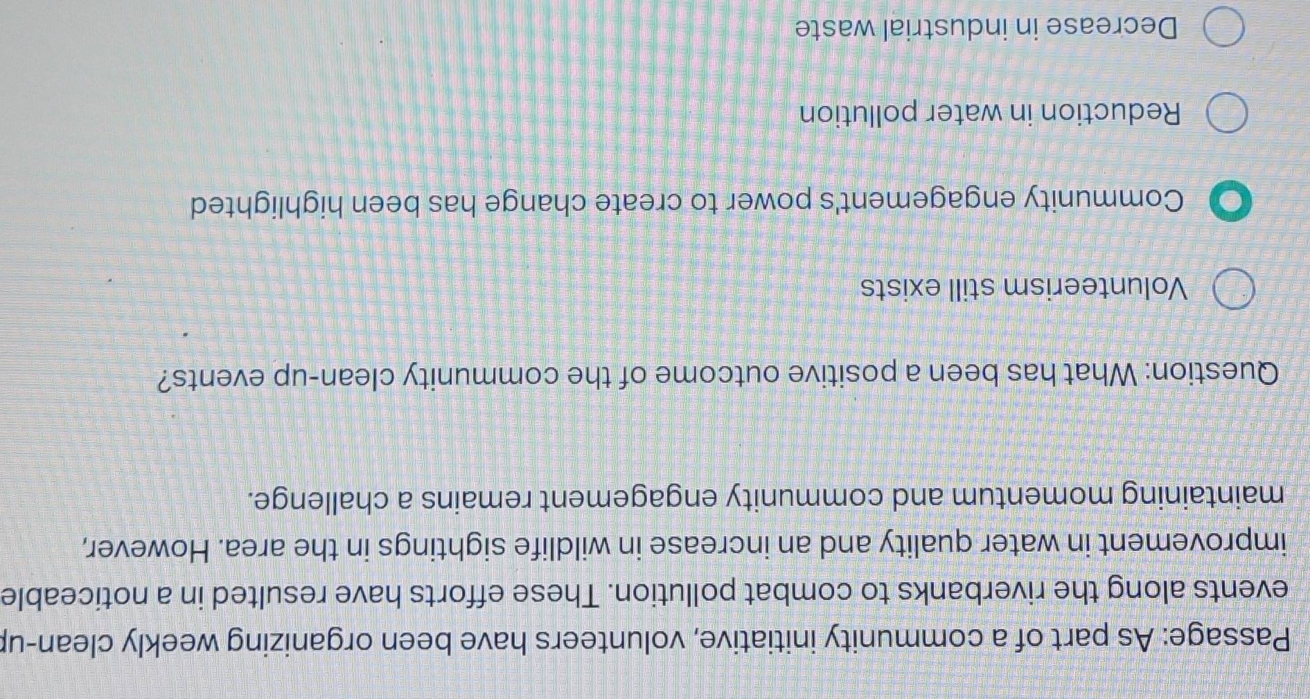 Passage: As part of a community initiative, volunteers have been organizing weekly clean-up
events along the riverbanks to combat pollution. These efforts have resulted in a noticeable
improvement in water quality and an increase in wildlife sightings in the area. However,
maintaining momentum and community engagement remains a challenge.
Question: What has been a positive outcome of the community clean-up events?
Volunteerism still exists
Community engagement's power to create change has been highlighted
Reduction in water pollution
Decrease in industrial waste