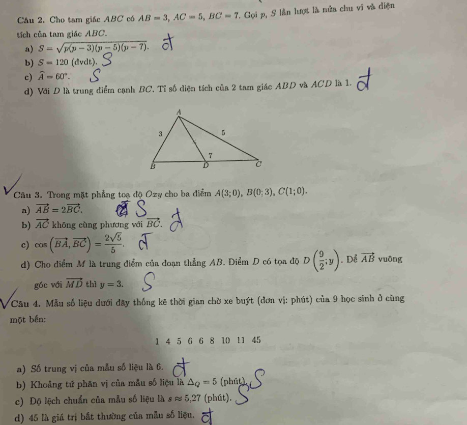 Cho tam giác ABC có AB=3, AC=5, BC=7 T. Gọi p, S lần lượt là nửa chu vi và diện
tích của tam giác ABC.
a) S=sqrt(p(p-3)(p-5)(p-7)).
b) S=120 (dvdt).
c) widehat A=60°.
d) Với D là trung điểm cạnh BC. Tỉ số diện tích của 2 tam giác ABD và ACD là 1.
Câu 3. Trong mặt phẳng toạ độ Oxy cho ba điểm A(3;0), B(0;3), C(1;0).
a) vector AB=2vector BC.
b) vector AC không cùng phương với vector BC.
c) cos (vector BA, vector BC)= 2sqrt(5)/5 .
d) Cho điểm M là trung điểm của đoạn thẳng AB. Điểm D có tọa độ D( 9/2 ;y). Để vector AB vuông
góc với vector MD thì y=3. 
Câu 4. Mẫu số liệu dưới đây thống kê thời gian chờ xe buýt (đơn vị: phút) của 9 học sinh ở cùng
một bến:
1 4 5 6 6 8 10 11 45
a) Số trung vị của mẫu số liệu là 6.
b) Khoảng tứ phân vị của mẫu số liệu là △ _Q=5 (phút)
c) Độ lệch chuẩn của mẫu số liệu là sapprox 5,27 (phút).
d) 45 là giá trị bất thường của mẫu số liệu.