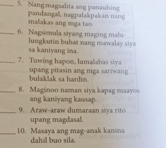 Nangmagsalita ang panauhing 
pandangal, nagpalakpakan nang 
malakas ang mga tao. 
_6. Nagsimula siyang maging malu- 
lungkutin buhat nang mawalay siya 
sa kaniyang ina. 
_7. Tuwing hapon, lumalabas siya 
upang pitasin ang mga sariwang 
bulaklak sa hardin. 
_8. Maginoo naman siya kapag maayos 
ang kaniyang kausap. 
_9. Araw-araw dumaraan siya rito 
upang magdasal. 
_10. Masaya ang mag-anak kanina 
dahil buo sila.