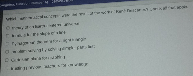 R-Algebra, Function, Number A) - 02052A1-EDU
Which mathematical concepts were the result of the work of René Descartes? Check all that apply.
theory of an Earth-centered universe
formula for the slope of a line
Pythagorean theorem for a right triangle
problem solving by solving simpler parts first
Cartesian plane for graphing
trusting previous teachers for knowledge