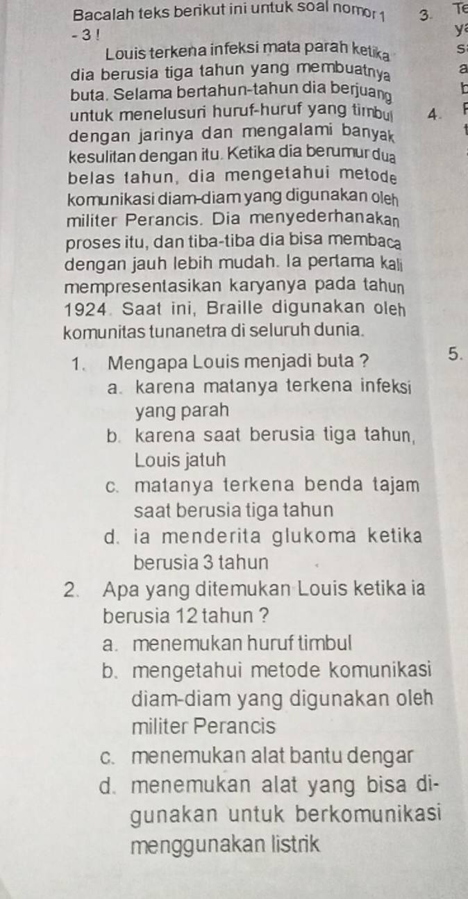 Bacalah teks berikut ini untuk soal nomor 1 3. Te
- 3 !
y
Louis terkena infeksi mata parah ketika S
dia berusia tiga tahun yang membuatny a
buta. Selama bertahun-tahun dia berjuang h
untuk menelusuri huruf-huruf yang timbu 4.
dengan jarinya dan mengalami banyak
kesulitan dengan itu. Ketika dia berumur du
belas tahun, dia mengetahui metode
komunikasi diam-diam yang digunakan oleh
militer Perancis. Dia menyederhanakan
proses itu, dan tiba-tiba dia bisa membaca
dengan jauh lebih mudah. Ia pertama kali
mempresentasikan karyanya pada tahun 
1924. Saat ini, Braille digunakan oleh
komunitas tunanetra di seluruh dunia.
1. Mengapa Louis menjadi buta ?
5.
a karena matanya terkena infeksi
yang parah
b. karena saat berusia tiga tahun,
Louis jatuh
c. matanya terkena benda tajam
saat berusia tiga tahun
d. ia menderita glukoma ketika
berusia 3 tahun
2. Apa yang ditemukan Louis ketika ia
berusia 12 tahun ?
a. menemukan huruf timbul
b. mengetahui metode komunikasi
diam-diam yang digunakan oleh
militer Perancis
c. menemukan alat bantu dengar
d. menemukan alat yang bisa di-
gunakan untuk berkomunikasi
menggunakan listrik