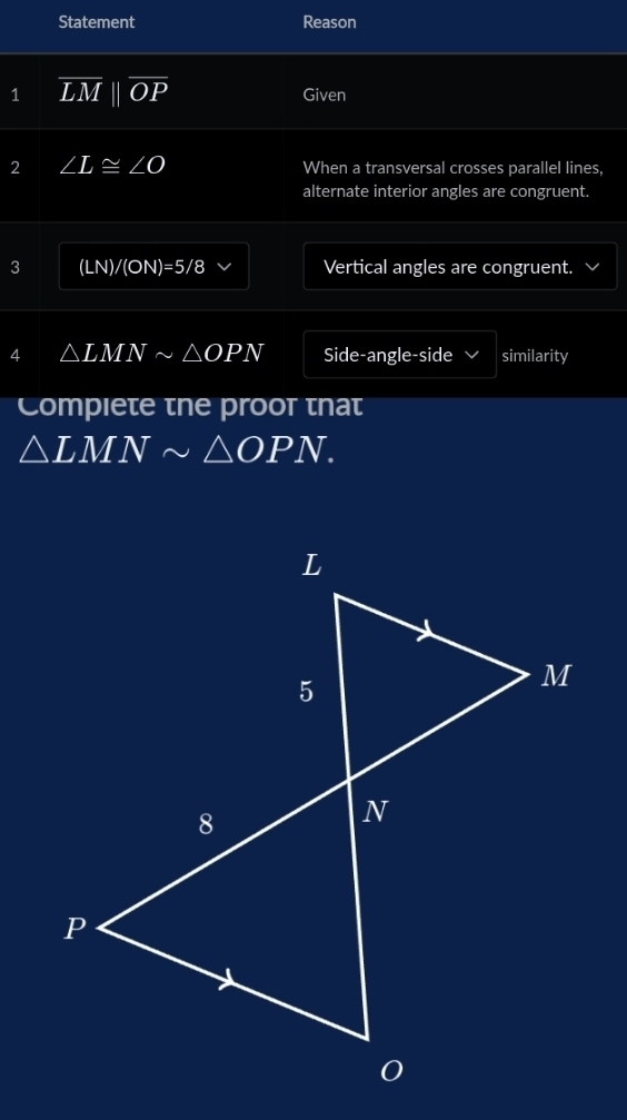 Statement Reason 
1 overline LMparallel overline OP Given 
2 ∠ L≌ ∠ O When a transversal crosses parallel lines, 
alternate interior angles are congruent. 
3 (LN)/(ON)=5/8 Vertical angles are congruent. 
4 △ LMNsim △ OPN Side-angle-side √ similarity 
Compiete tne proot tnat
△ LMNsim △ OPN.