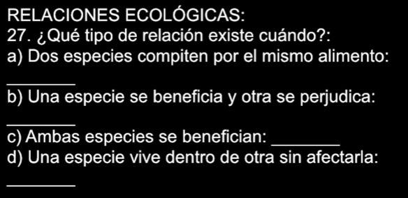 RELACIONES ECOLÓGICAS: 
27. ¿Qué tipo de relación existe cuándo?: 
a) Dos especies compiten por el mismo alimento: 
_ 
b) Una especie se beneficia y otra se perjudica: 
_ 
c) Ambas especies se benefician:_ 
d) Una especie vive dentro de otra sin afectarla: 
_